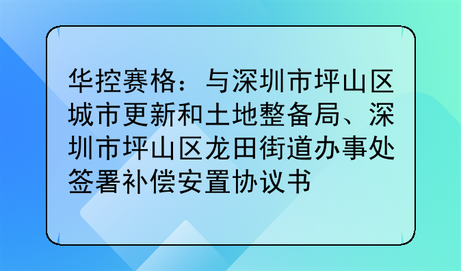 华控赛格:与深圳市坪山区城市更新和土地整备局、深圳市坪山区龙田街道办事处签署补偿安置协议书
